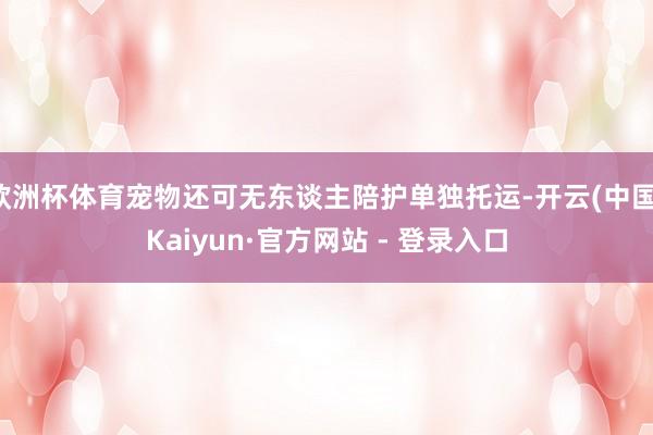 欧洲杯体育宠物还可无东谈主陪护单独托运-开云(中国)Kaiyun·官方网站 - 登录入口