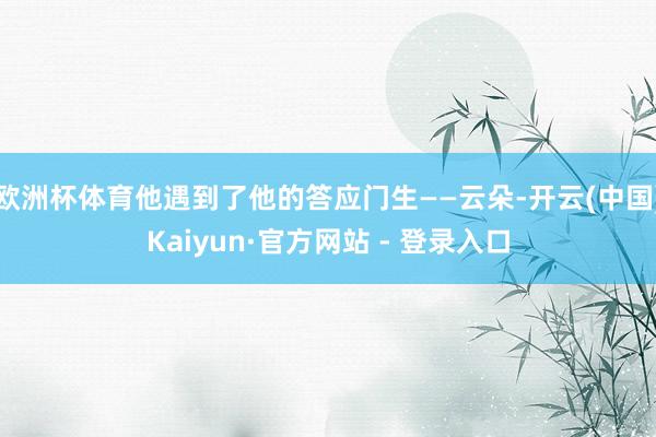 欧洲杯体育他遇到了他的答应门生——云朵-开云(中国)Kaiyun·官方网站 - 登录入口