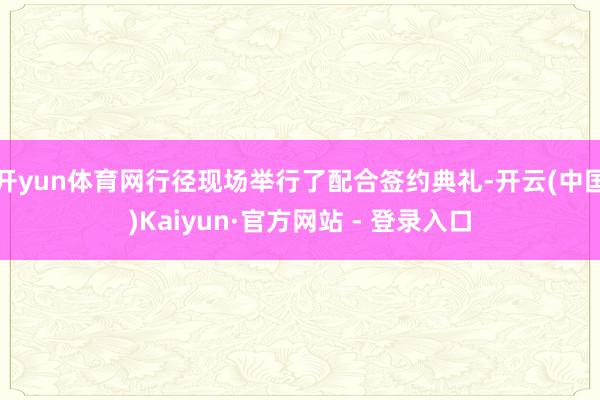 开yun体育网行径现场举行了配合签约典礼-开云(中国)Kaiyun·官方网站 - 登录入口