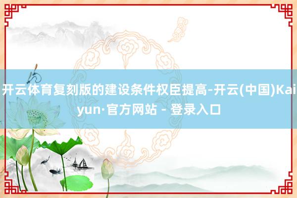 开云体育复刻版的建设条件权臣提高-开云(中国)Kaiyun·官方网站 - 登录入口