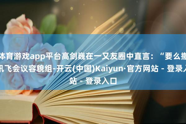 体育游戏app平台高剑巍在一又友圈中直言：“要么撤掉讯飞会议容貌组-开云(中国)Kaiyun·官方网站 - 登录入口
