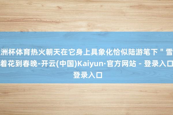 欧洲杯体育热火朝天在它身上具象化恰似陆游笔下"雪里着花到春晚-开云(中国)Kaiyun·官方网站 - 登录入口