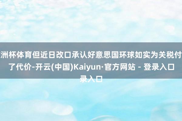 欧洲杯体育但近日改口承认好意思国环球如实为关税付出了代价-开云(中国)Kaiyun·官方网站 - 登录入口