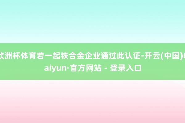 欧洲杯体育若一起铁合金企业通过此认证-开云(中国)Kaiyun·官方网站 - 登录入口