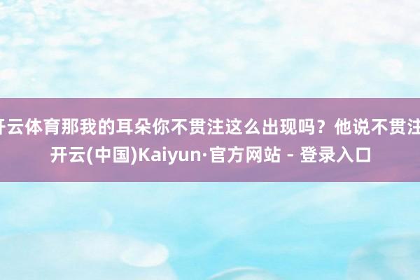 开云体育那我的耳朵你不贯注这么出现吗?他说不贯注-开云(中国)Kaiyun·官方网站 - 登录入口