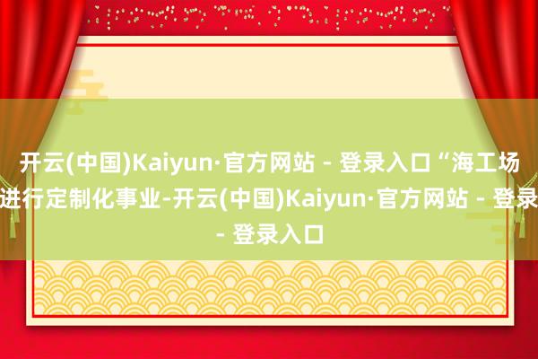 开云(中国)Kaiyun·官方网站 - 登录入口“海工场”可进行定制化事业-开云(中国)Kaiyun·官方网站 - 登录入口