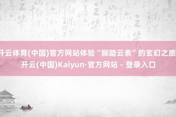 开云体育(中国)官方网站体验“脚踏云表”的玄幻之旅-开云(中国)Kaiyun·官方网站 - 登录入口