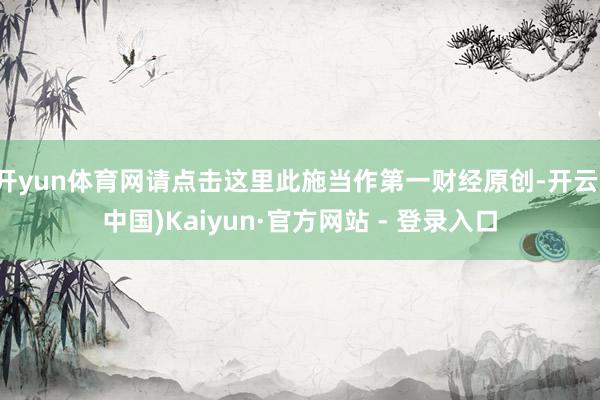 开yun体育网请点击这里此施当作第一财经原创-开云(中国)Kaiyun·官方网站 - 登录入口