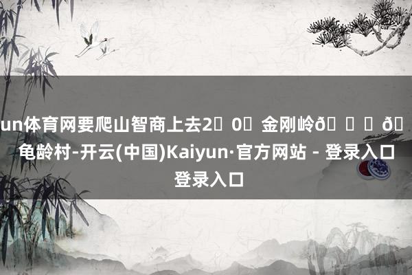开yun体育网要爬山智商上去2⃣0⃣金刚岭🌟🌟龟龄村-开云(中国)Kaiyun·官方网站 - 登录入口