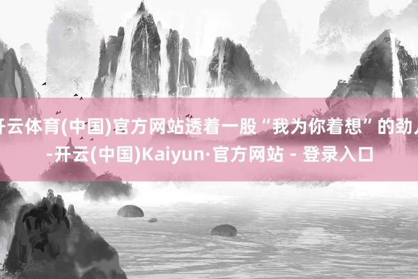 开云体育(中国)官方网站透着一股“我为你着想”的劲儿-开云(中国)Kaiyun·官方网站 - 登录入口