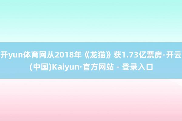 开yun体育网从2018年《龙猫》获1.73亿票房-开云(中国)Kaiyun·官方网站 - 登录入口