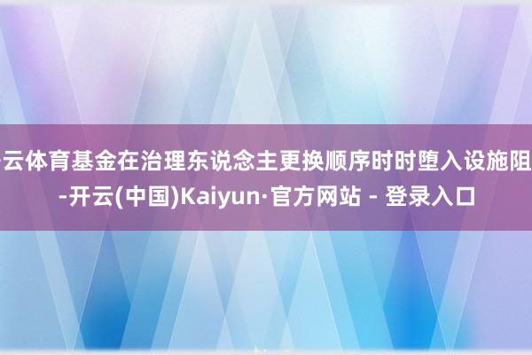 开云体育基金在治理东说念主更换顺序时时堕入设施阻碍-开云(中国)Kaiyun·官方网站 - 登录入口