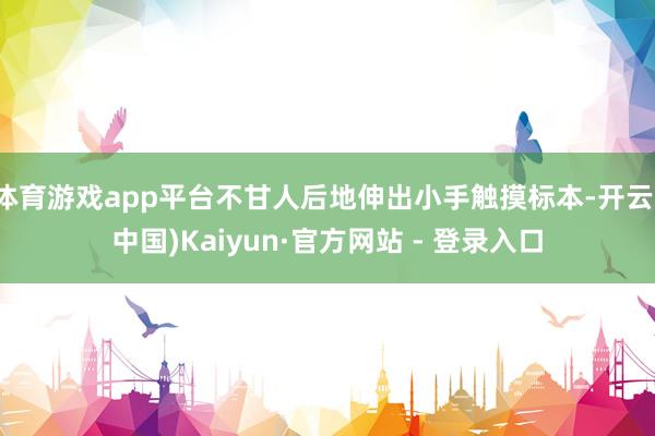 体育游戏app平台不甘人后地伸出小手触摸标本-开云(中国)Kaiyun·官方网站 - 登录入口