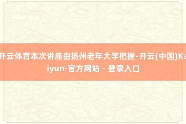 开云体育本次讲座由扬州老年大学把握-开云(中国)Kaiyun·官方网站 - 登录入口