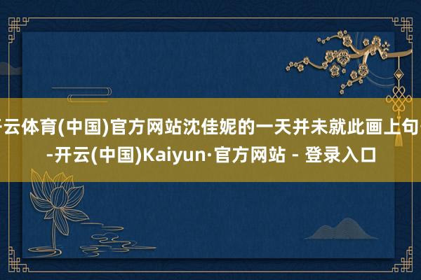 开云体育(中国)官方网站沈佳妮的一天并未就此画上句号-开云(中国)Kaiyun·官方网站 - 登录入口