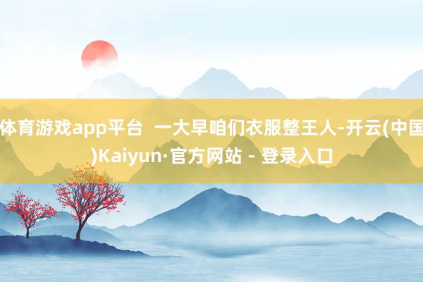 体育游戏app平台 一大早咱们衣服整王人-开云(中国)Kaiyun·官方网站 - 登录入口