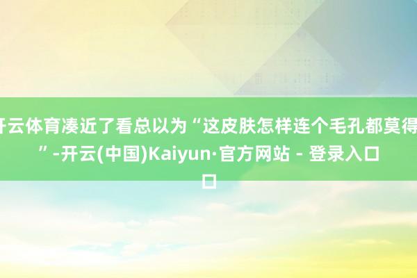 开云体育凑近了看总以为“这皮肤怎样连个毛孔都莫得?”-开云(中国)Kaiyun·官方网站 - 登录入口