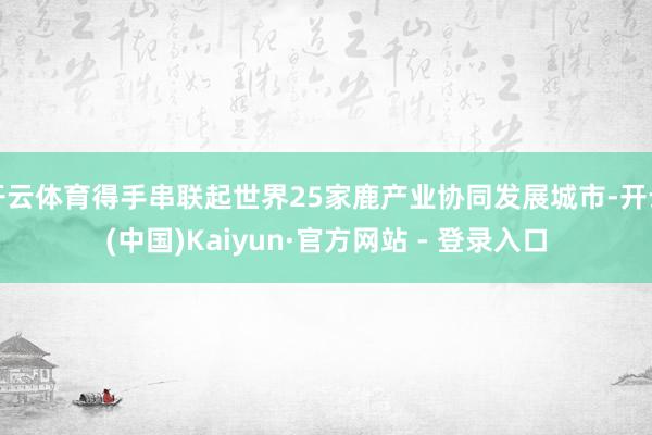 开云体育得手串联起世界25家鹿产业协同发展城市-开云(中国)Kaiyun·官方网站 - 登录入口