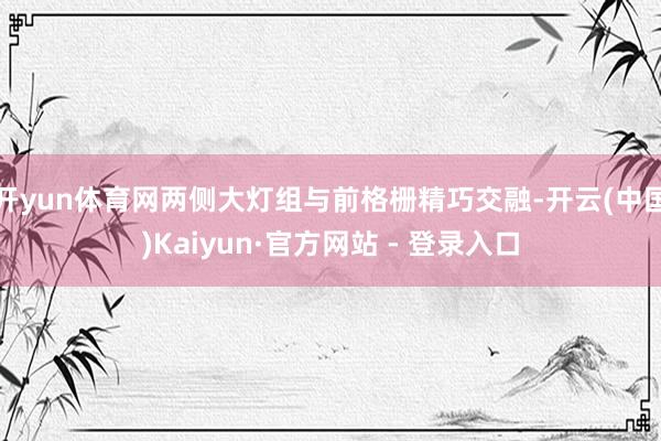 开yun体育网两侧大灯组与前格栅精巧交融-开云(中国)Kaiyun·官方网站 - 登录入口