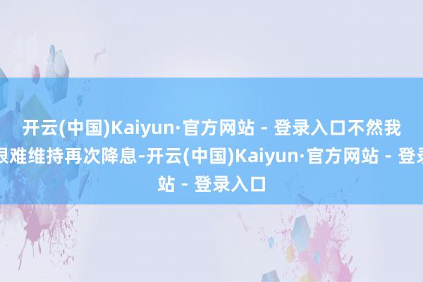 开云(中国)Kaiyun·官方网站 - 登录入口不然我合计很难维持再次降息-开云(中国)Kaiyun·官方网站 - 登录入口