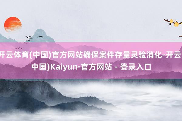 开云体育(中国)官方网站确保案件存量灵验消化-开云(中国)Kaiyun·官方网站 - 登录入口