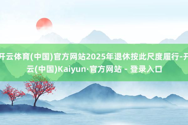 开云体育(中国)官方网站2025年退休按此尺度履行-开云(中国)Kaiyun·官方网站 - 登录入口