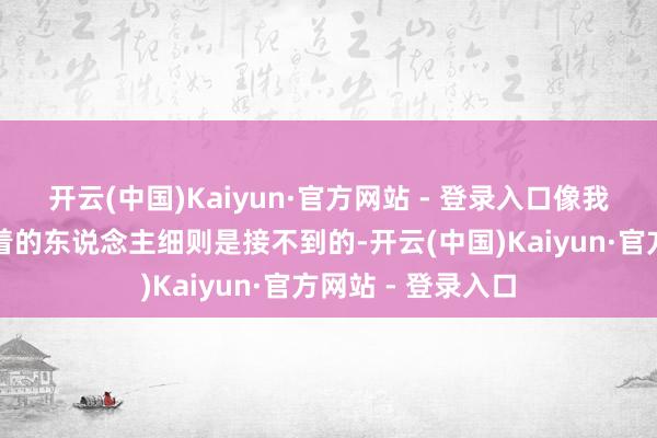 开云(中国)Kaiyun·官方网站 - 登录入口像我这样八竿子打不着的东说念主细则是接不到的-开云(中国)Kaiyun·官方网站 - 登录入口