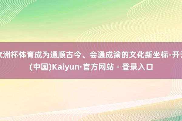 欧洲杯体育成为通顺古今、会通成渝的文化新坐标-开云(中国)Kaiyun·官方网站 - 登录入口