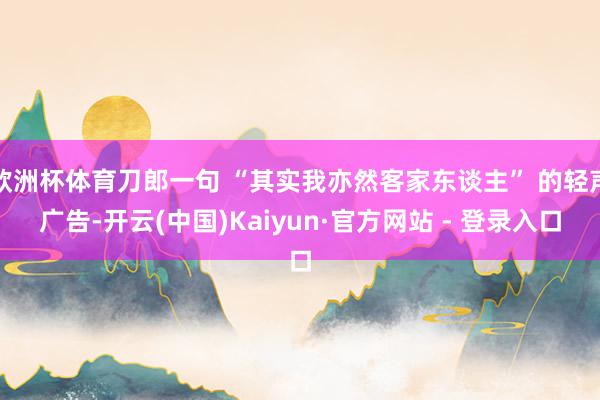 欧洲杯体育刀郎一句 “其实我亦然客家东谈主” 的轻声广告-开云(中国)Kaiyun·官方网站 - 登录入口