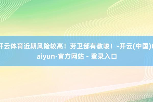 开云体育近期风险较高！劳卫部有教唆！-开云(中国)Kaiyun·官方网站 - 登录入口