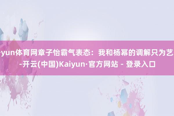 开yun体育网章子怡霸气表态：我和杨幂的调解只为艺术-开云(中国)Kaiyun·官方网站 - 登录入口