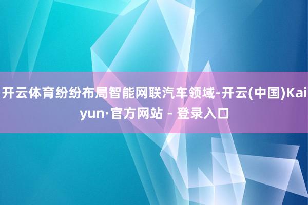 开云体育纷纷布局智能网联汽车领域-开云(中国)Kaiyun·官方网站 - 登录入口