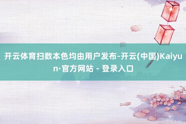 开云体育扫数本色均由用户发布-开云(中国)Kaiyun·官方网站 - 登录入口
