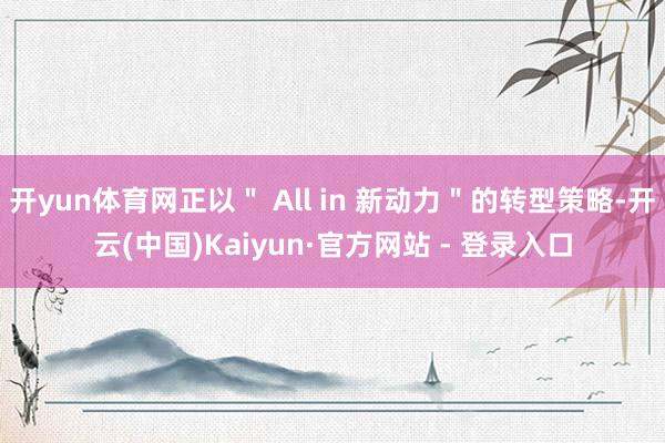 开yun体育网正以＂ All in 新动力＂的转型策略-开云(中国)Kaiyun·官方网站 - 登录入口