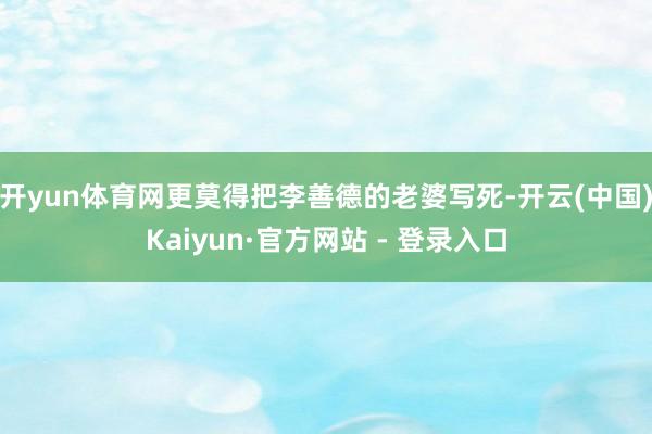 开yun体育网更莫得把李善德的老婆写死-开云(中国)Kaiyun·官方网站 - 登录入口