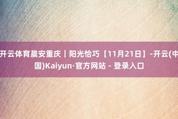 开云体育晨安重庆｜阳光恰巧【11月21日】-开云(中国)Kaiyun·官方网站 - 登录入口