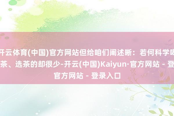 开云体育(中国)官方网站但给咱们阐述晰：若何科学喝茶、沏茶、选茶的却很少-开云(中国)Kaiyun·官方网站 - 登录入口