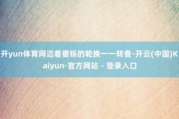 开yun体育网迈着矍铄的轮换一一转查-开云(中国)Kaiyun·官方网站 - 登录入口