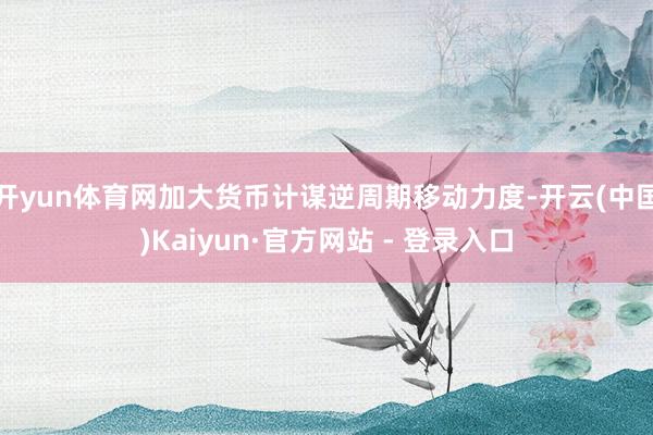 开yun体育网加大货币计谋逆周期移动力度-开云(中国)Kaiyun·官方网站 - 登录入口