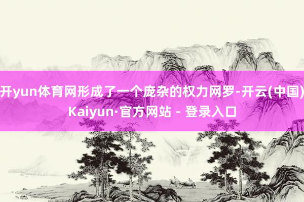 开yun体育网形成了一个庞杂的权力网罗-开云(中国)Kaiyun·官方网站 - 登录入口