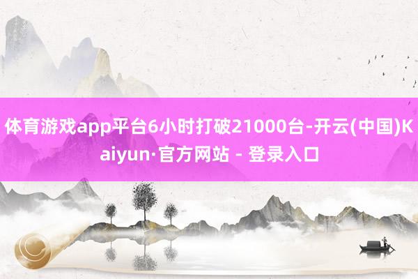 体育游戏app平台6小时打破21000台-开云(中国)Kaiyun·官方网站 - 登录入口