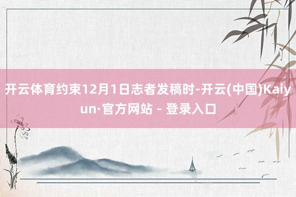 开云体育约束12月1日志者发稿时-开云(中国)Kaiyun·官方网站 - 登录入口
