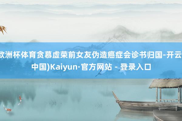 欧洲杯体育贪慕虚荣前女友伪造癌症会诊书归国-开云(中国)Kaiyun·官方网站 - 登录入口