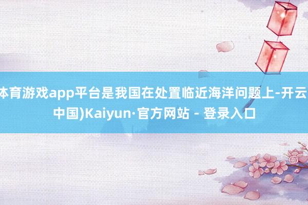 体育游戏app平台是我国在处置临近海洋问题上-开云(中国)Kaiyun·官方网站 - 登录入口