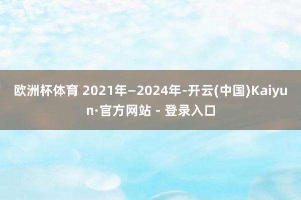 欧洲杯体育 2021年—2024年-开云(中国)Kaiyun·官方网站 - 登录入口