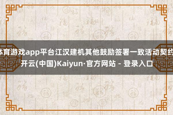 体育游戏app平台江汉建机其他鼓励签署一致活动契约-开云(中国)Kaiyun·官方网站 - 登录入口