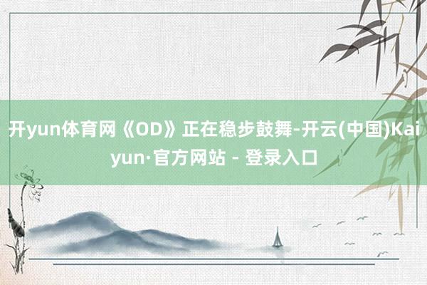 开yun体育网《OD》正在稳步鼓舞-开云(中国)Kaiyun·官方网站 - 登录入口