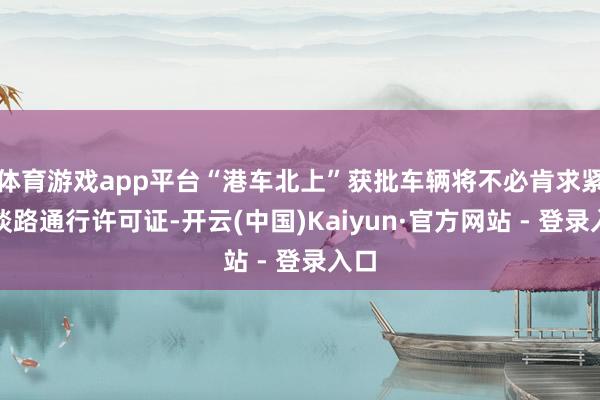 体育游戏app平台“港车北上”获批车辆将不必肯求紧闭谈路通行许可证-开云(中国)Kaiyun·官方网站 - 登录入口