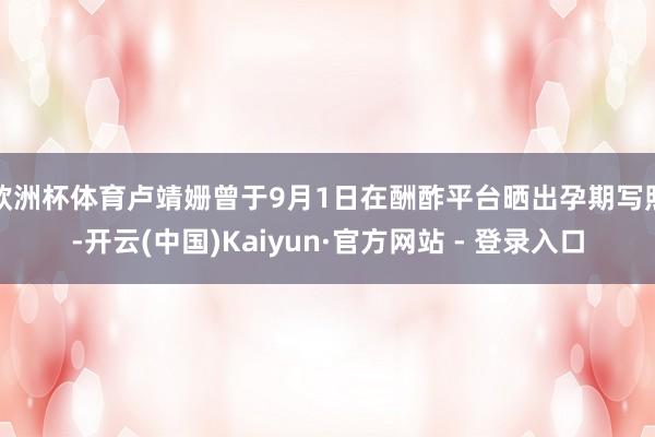 欧洲杯体育卢靖姗曾于9月1日在酬酢平台晒出孕期写照-开云(中国)Kaiyun·官方网站 - 登录入口