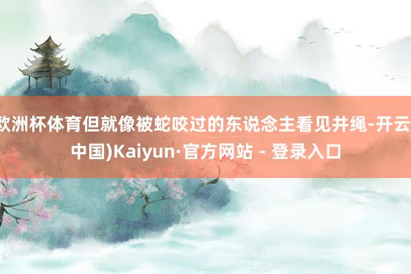 欧洲杯体育但就像被蛇咬过的东说念主看见井绳-开云(中国)Kaiyun·官方网站 - 登录入口